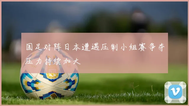 国足对阵日本遭遇压制小组赛争夺压力持续加大