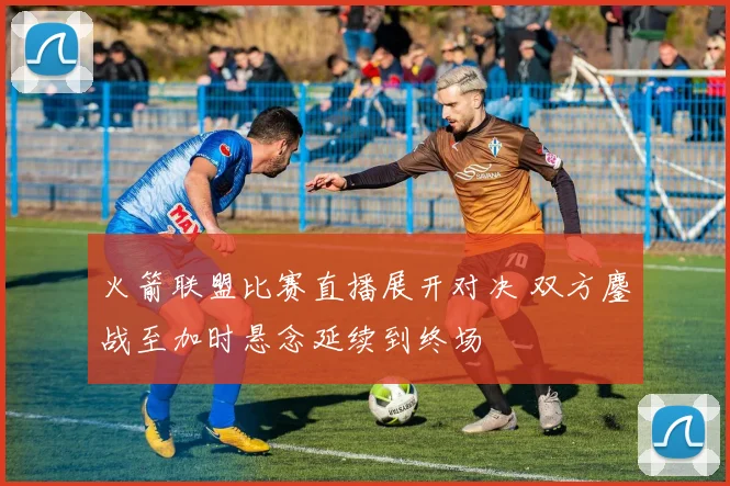 火箭联盟比赛直播展开对决 双方鏖战至加时悬念延续到终场