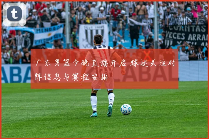 广东男篮今晚直播开启 球迷关注对阵信息与赛程安排